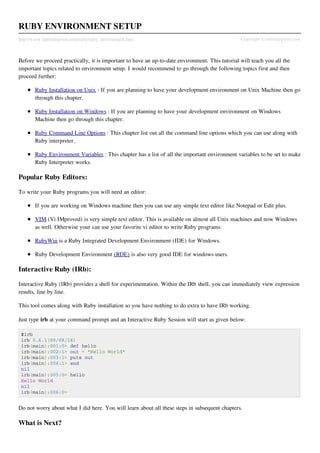RUBY ENVIRONMENT SETUP
http://www.tutorialspoint.com/ruby/ruby_environment.htm                                         Copyright © tutorialspoint.com



Before we proceed practically, it is important to have an up-to-date environment. This tutorial will teach you all the
important topics related to environment setup. I would recommend to go through the following topics first and then
proceed further:

       Ruby Installation on Unix : If you are planning to have your development environment on Unix Machine then go
       through this chapter.

       Ruby Installation on Windows : If you are planning to have your development environment on Windows
       Machine then go through this chapter.

       Ruby Command Line Options : This chapter list out all the command line options which you can use along with
       Ruby interpreter.

       Ruby Environment Variables : This chapter has a list of all the important environment variables to be set to make
       Ruby Interpreter works.

Popular Ruby Editors:

To write your Ruby programs you will need an editor:

       If you are working on Windows machine then you can use any simple text editor like Notepad or Edit plus.

       VIM (Vi IMproved) is very simple text editor. This is available on almost all Unix machines and now Windows
       as well. Otherwise your can use your favorite vi editor to write Ruby programs.

       RubyWin is a Ruby Integrated Development Environment (IDE) for Windows.

       Ruby Development Environment (RDE) is also very good IDE for windows users.

Interactive Ruby (IRb):

Interactive Ruby (IRb) provides a shell for experimentation. Within the IRb shell, you can immediately view expression
results, line by line.

This tool comes along with Ruby installation so you have nothing to do extra to have IRb working.

Just type irb at your command prompt and an Interactive Ruby Session will start as given below:

 $irb
 irb 0.6.1(99/09/16)
 irb(main):001:0> def hello
 irb(main):002:1> out = "Hello World"
 irb(main):003:1> puts out
 irb(main):004:1> end
 nil
 irb(main):005:0> hello
 Hello World
 nil
 irb(main):006:0>


Do not worry about what I did here. You will learn about all these steps in subsequent chapters.

What is Next?
 