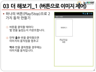 03 더 해보기_1 (버튼으로이미지제어)
 하나의 버튼(Play/Stop)으로 2
가지 동작 만들기
① 버튼을 클릭할 때마다
몇 번을 눌렀는지 카운트합니다.
② 만약 홀수 번을 클릭했으면
이미지의 움직임을 멈추고
짝수 번을 클릭했을 경우에는
이미지를 움직입니다.
21
 