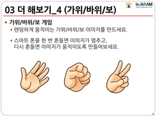 03 더 해보기_4 (가위/바위/보)
 가위/바위/보 게임
 랜덤하게 움직이는 가위/바위/보 이미지를 만드세요.
 스마트 폰을 한 번 흔들면 이미지가 멈추고,
다시 흔들면 이미지가 움직이도록 만들어보세요.
24
 