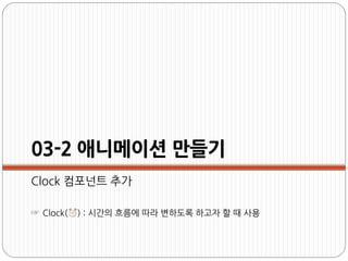 03-2 애니메이션 만들기
Clock 컴포넌트 추가
☞ Clock( ) : 시간의 흐름에 따라 변하도록 하고자 할 때 사용
 
