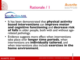 Rationale / 1 It has been demonstrated that  physical activity based interventions  can  improve motor and cognitive functioning  and  decrease risk of falls  in older people, both with and without age-related pathology.  Evidence suggests more effect when interventions take place over  longer time periods , when interventions are  individually tailored , and when interventions also include  exercises in the home environment .  