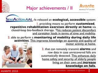 Major achievements / II  We released an  ecological,   accessible  system: 1.  providing means to perform  customized ,  repetitive   rehabilitation exercises directly at home  via closed-loop bio-feedback therapy. T his reduces patient discomfort and caretaker loads in terms of time and mobility . 2.  able to perform a  monitoring of mobility during daily life activities .  This improves knowledge on quantity and quality of motor activity at home. 3.  that can remotely transmit  alarms  and raw data in case unrecovered falls are automatically detected.  This enhances daily home safety and security of elderly people living on their own and  increase knowledge on falls . 