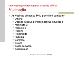 Implementação de programas de saúde pública  Vacinação As vacinas do nosso PNV permitem combater: Difteria Doença invasiva por Haemophilus influenze b Meningite C Hepatite B Papeira Poliomielite Rubéola Sarampo Tétano Tosse convulsa Tuberculose Prof. Teresa Condeixa Monteiro – 2008/2009 