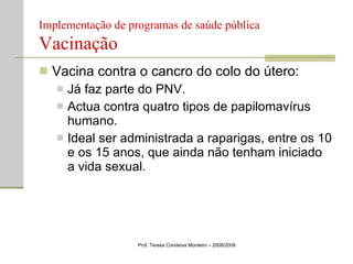 Implementação de programas de saúde pública  Vacinação Vacina contra o cancro do colo do útero: Já faz parte do PNV. Actua contra quatro tipos de papilomavírus humano. Ideal ser administrada a raparigas, entre os 10 e os 15 anos, que ainda não tenham iniciado a vida sexual. Prof. Teresa Condeixa Monteiro – 2008/2009 