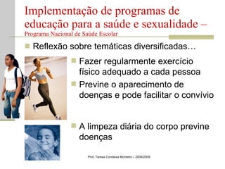 Reflexão sobre temáticas diversificadas… Implementação de programas de educação para a saúde e sexualidade –  Programa Nacional de Saúde Escolar Prof. Teresa Condeixa Monteiro – 2008/2009 Fazer regularmente exercício físico adequado a cada pessoa Previne o aparecimento de doenças e pode facilitar o convívio A limpeza diária do corpo previne doenças 