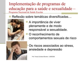 Reflexão sobre temáticas diversificadas… Implementação de programas de educação para a saúde e sexualidade –  Programa Nacional de Saúde Escolar Prof. Teresa Condeixa Monteiro – 2008/2009 A importância de viver plenamente e de modo responsável a sexualidade. O reconhecimento de comportamentos sexuais de risco Os riscos associados ao stress, ansiedade e depressão 