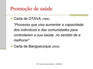Promoção de saúde Carta de OTAVA  (1986) “ Processo que visa aumentar a capacidade dos indivíduos e das comunidades para controlarem a sua saúde, no sentido de a melhorar” Carta de Banguecoque  (2005)   Prof. Teresa Condeixa Monteiro – 2008/2009 