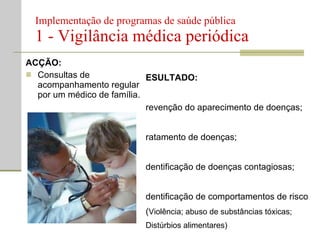 Implementação de programas de saúde pública  1 - Vigilância médica periódica ACÇÃO: Consultas de acompanhamento regular por um médico de família. RESULTADO: Prevenção do aparecimento de doenças; Tratamento de doenças; Identificação de doenças contagiosas; Identificação de comportamentos de risco ( Violência; abuso de substâncias tóxicas; Distúrbios alimentares) Planeamento familiar;  Aconselhamento nutricional; Vigilância na gravidez. 