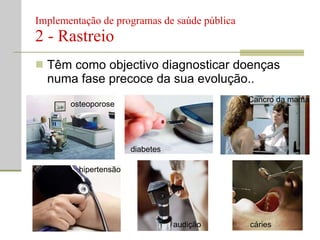 Implementação de programas de saúde pública  2 - Rastreio Têm como objectivo diagnosticar doenças numa fase precoce da sua evolução.. osteoporose diabetes Cancro da mama hipertensão audição cáries 