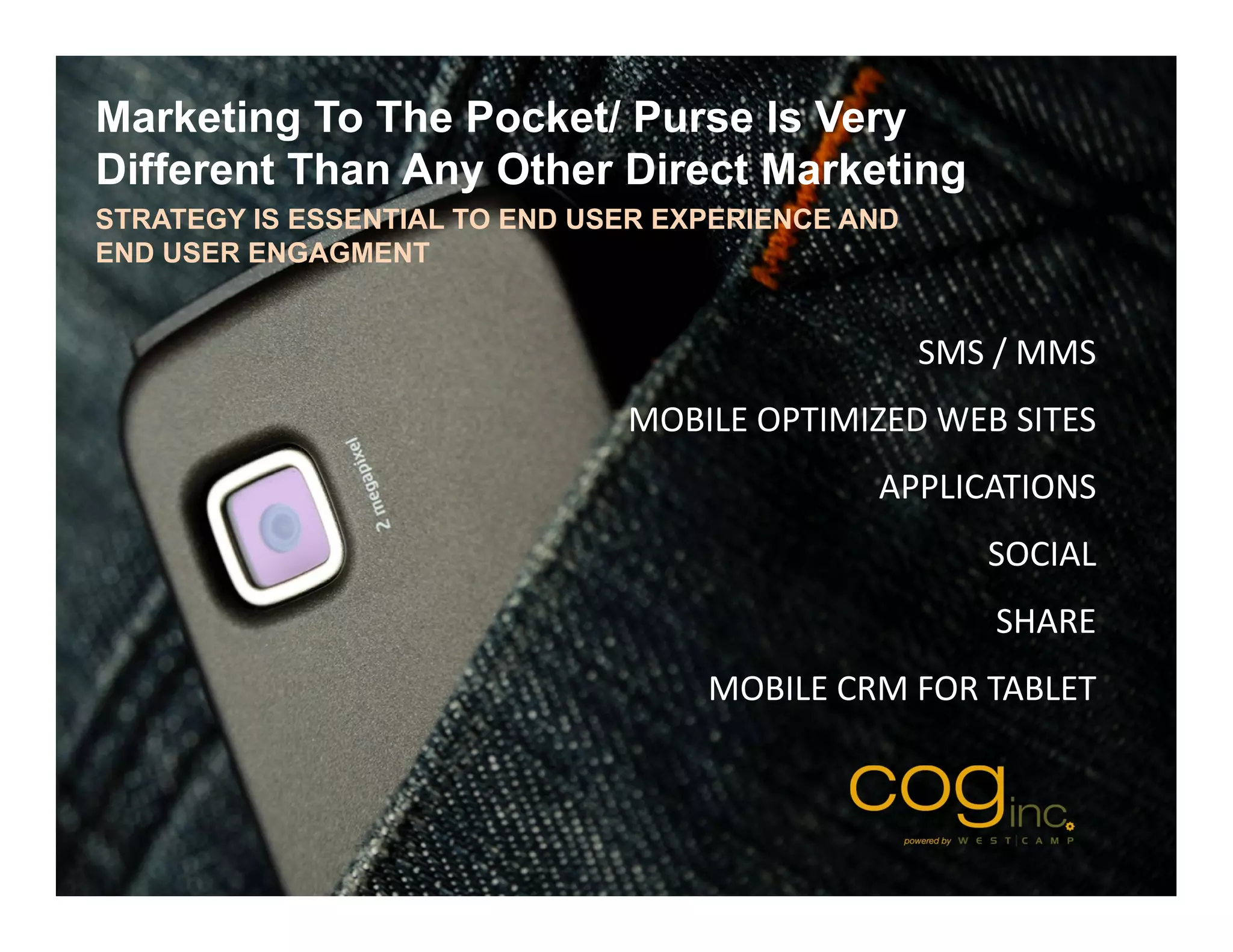 Marketing To The Pocket/ Purse Is Very
Different Than Any Other Direct Marketing
STRATEGY IS ESSENTIAL TO END USER EXPERIENCE AND
END USER ENGAGMENT


                                                   SMS / MMS
                               MOBILE OPTIMIZED WEB SITES
                                              APPLICATIONS
                                                      SOCIAL
                                                      SHARE
                                    MOBILE CRM FOR TABLET
 