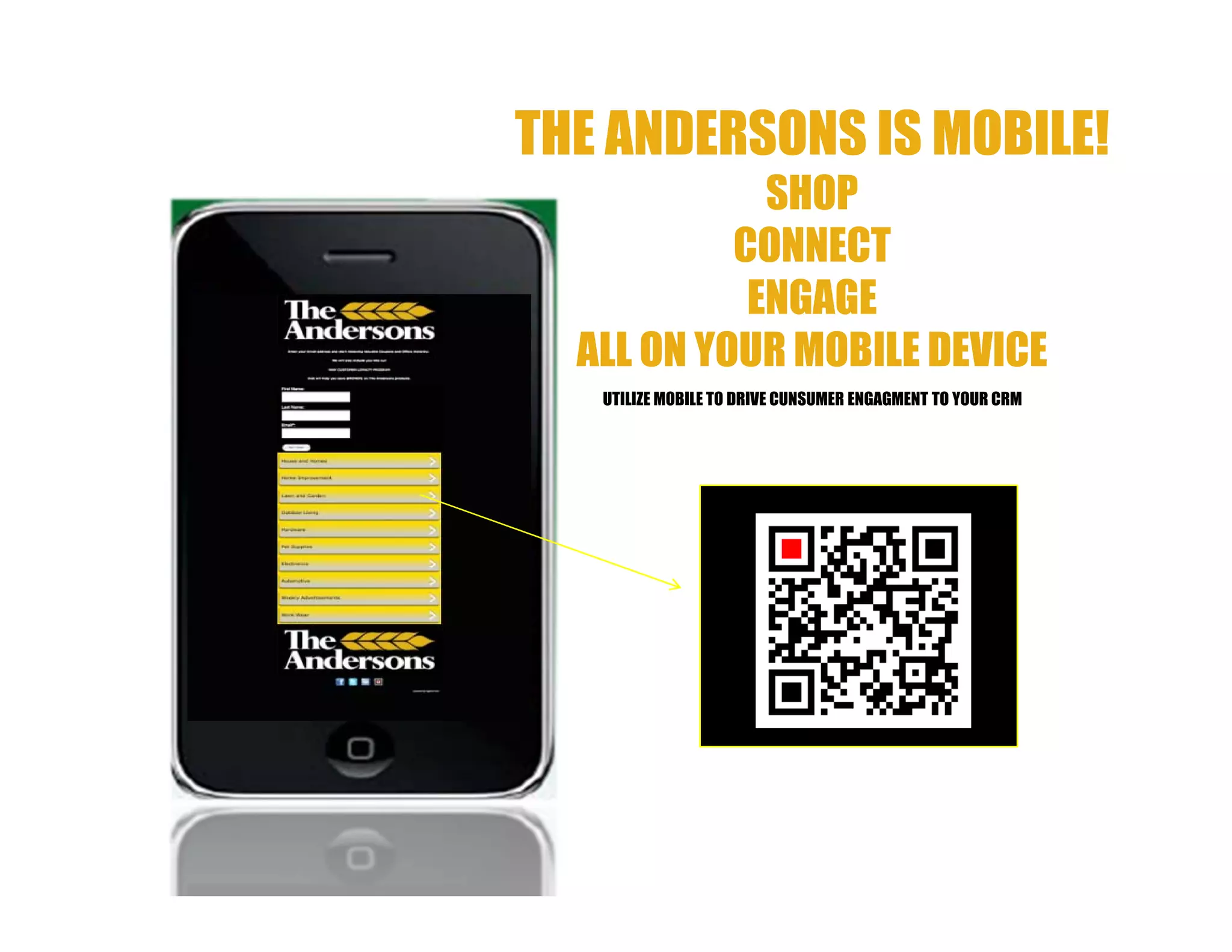 THE ANDERSONS IS MOBILE!
             SHOP
           CONNECT
            ENGAGE
  ALL ON YOUR MOBILE DEVICE
   UTILIZE MOBILE TO DRIVE CUNSUMER ENGAGMENT TO YOUR CRM
 