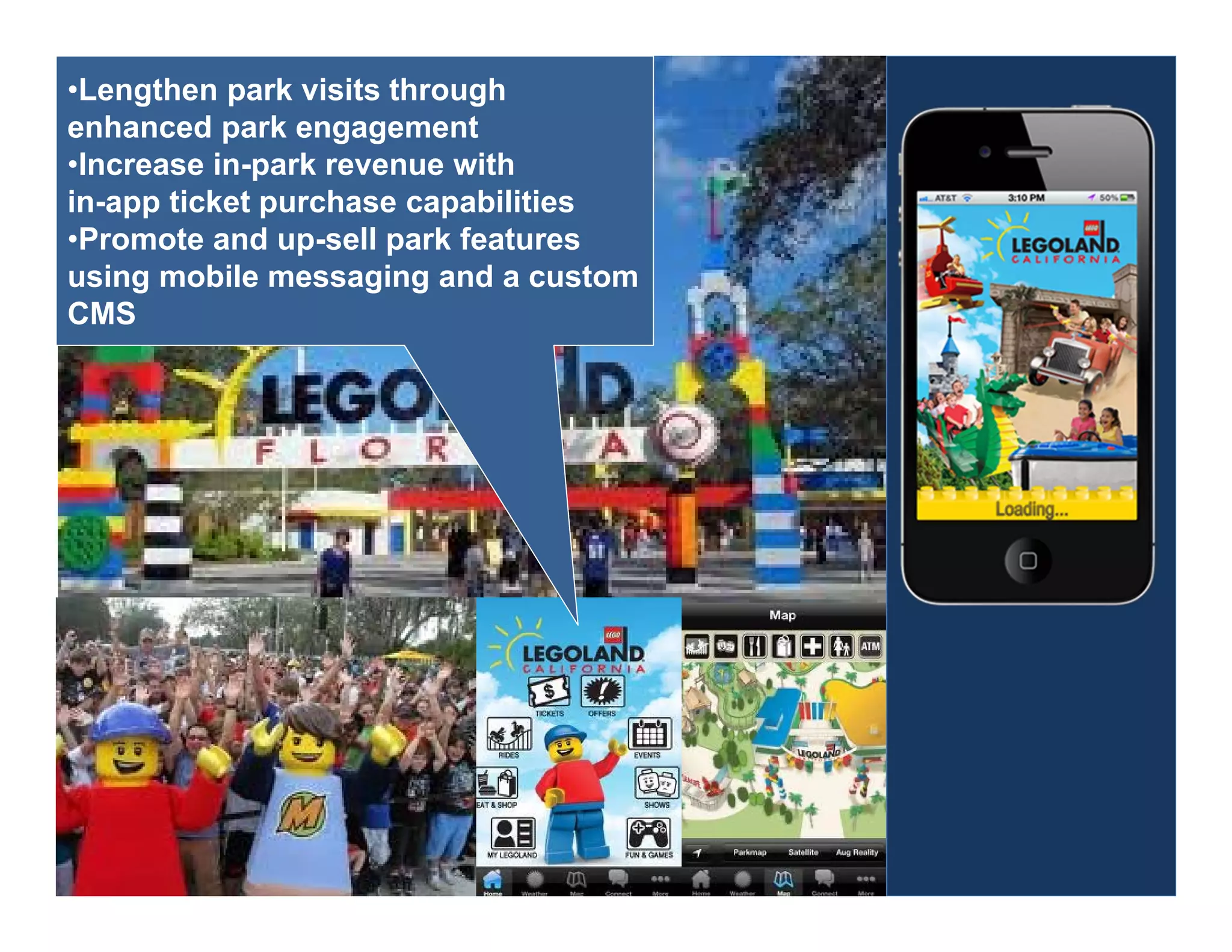 •Lengthen park visits through
enhanced park engagement
•Increase in-park revenue with
in-app ticket purchase capabilities
•Promote and up-sell park features
using mobile messaging and a custom
CMS
 