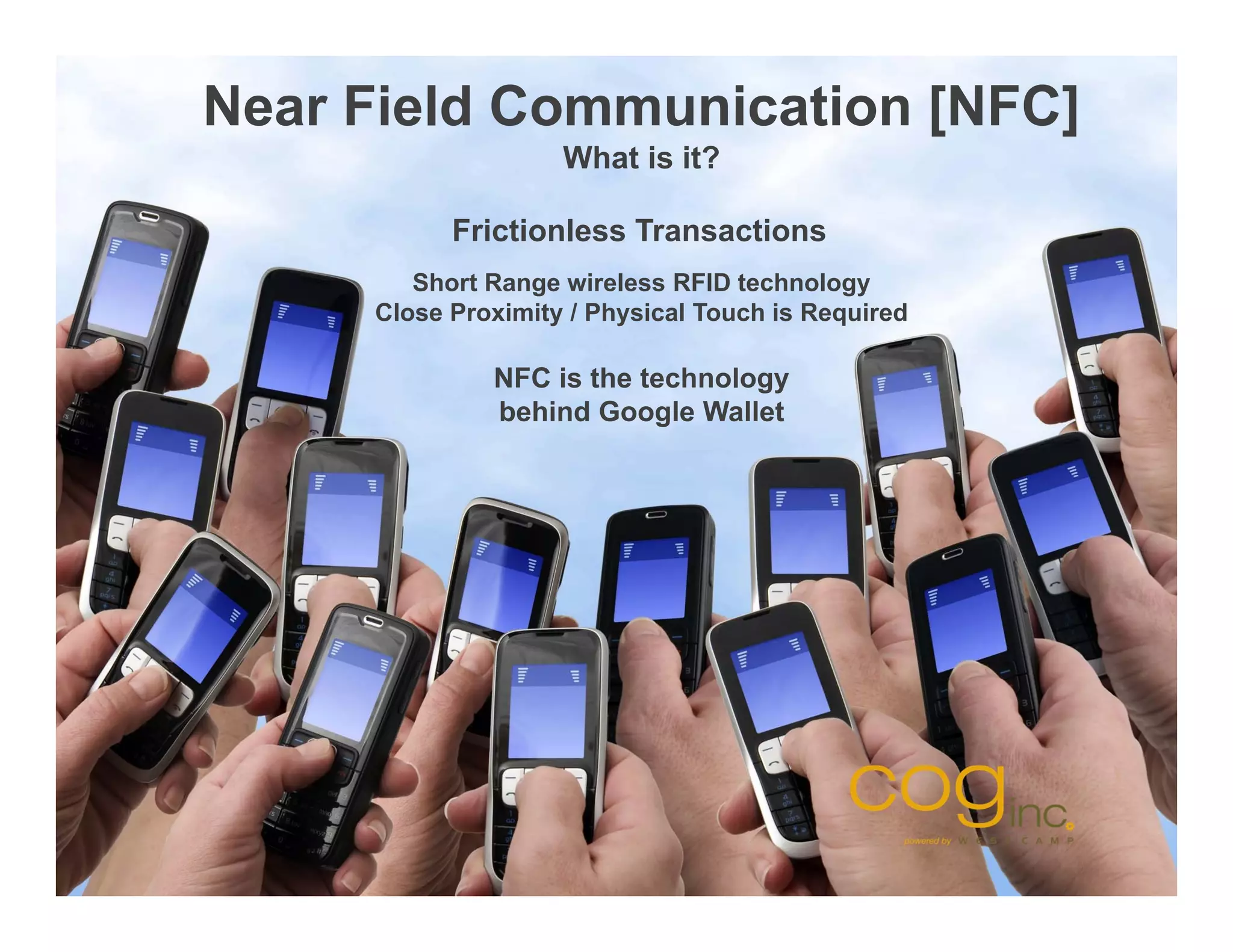 Near Field Communication [NFC]
                    What is it?

           Frictionless Transactions
        Short Range wireless RFID technology
     Close Proximity / Physical Touch is Required

              NFC is the technology
              behind Google Wallet
 