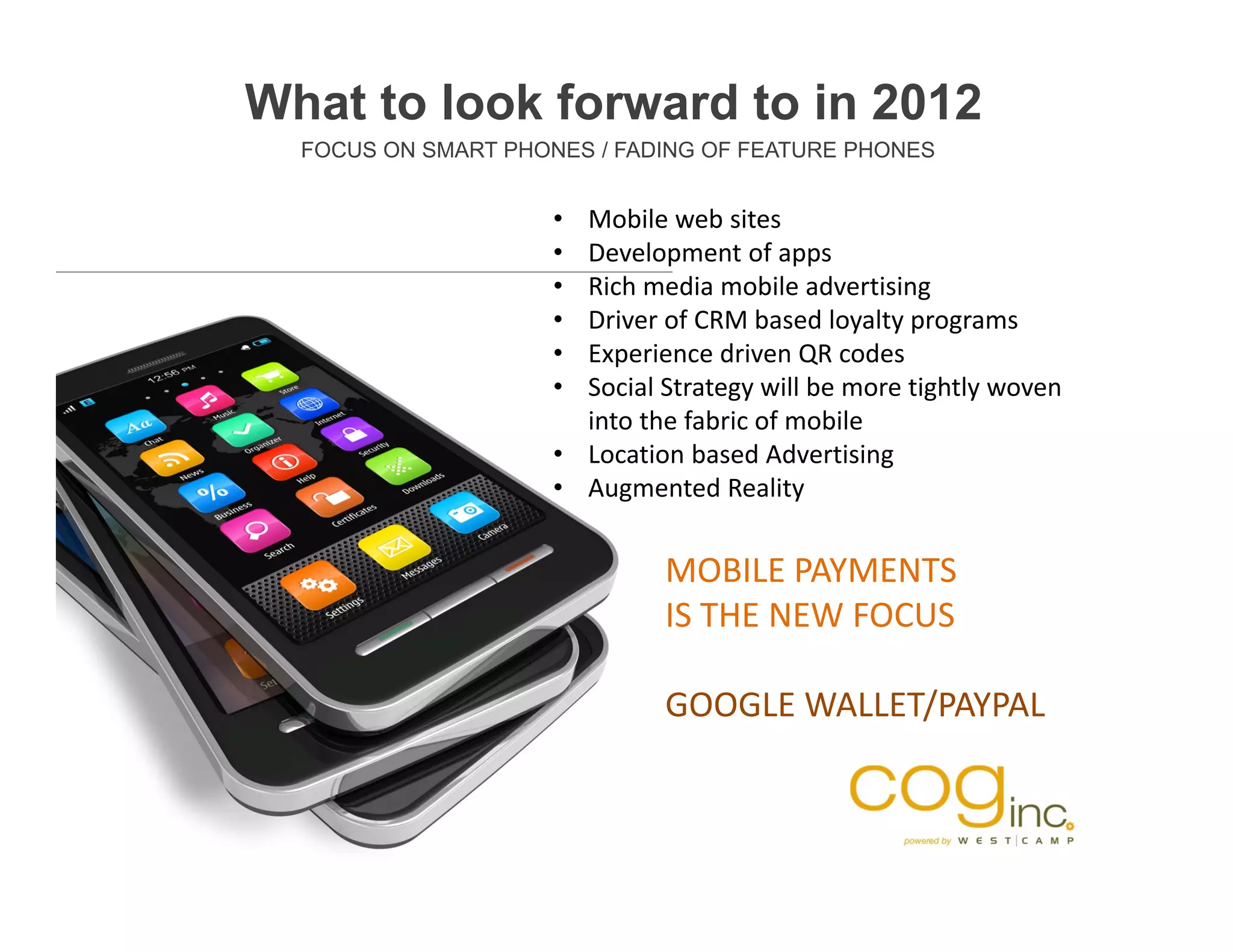 What to look forward to in 2012
  FOCUS ON SMART PHONES / FADING OF FEATURE PHONES


                     • Mobile web sites
                     • Development of apps
                     • Rich media mobile advertising
                     • Driver of CRM based loyalty programs
                     • Experience driven QR codes
                     • Social Strategy will be more tightly woven 
                       into the fabric of mobile
                     • Location based Advertising
                     • Augmented Reality


                              MOBILE PAYMENTS 
                              IS THE NEW FOCUS

                              GOOGLE WALLET/PAYPAL
 