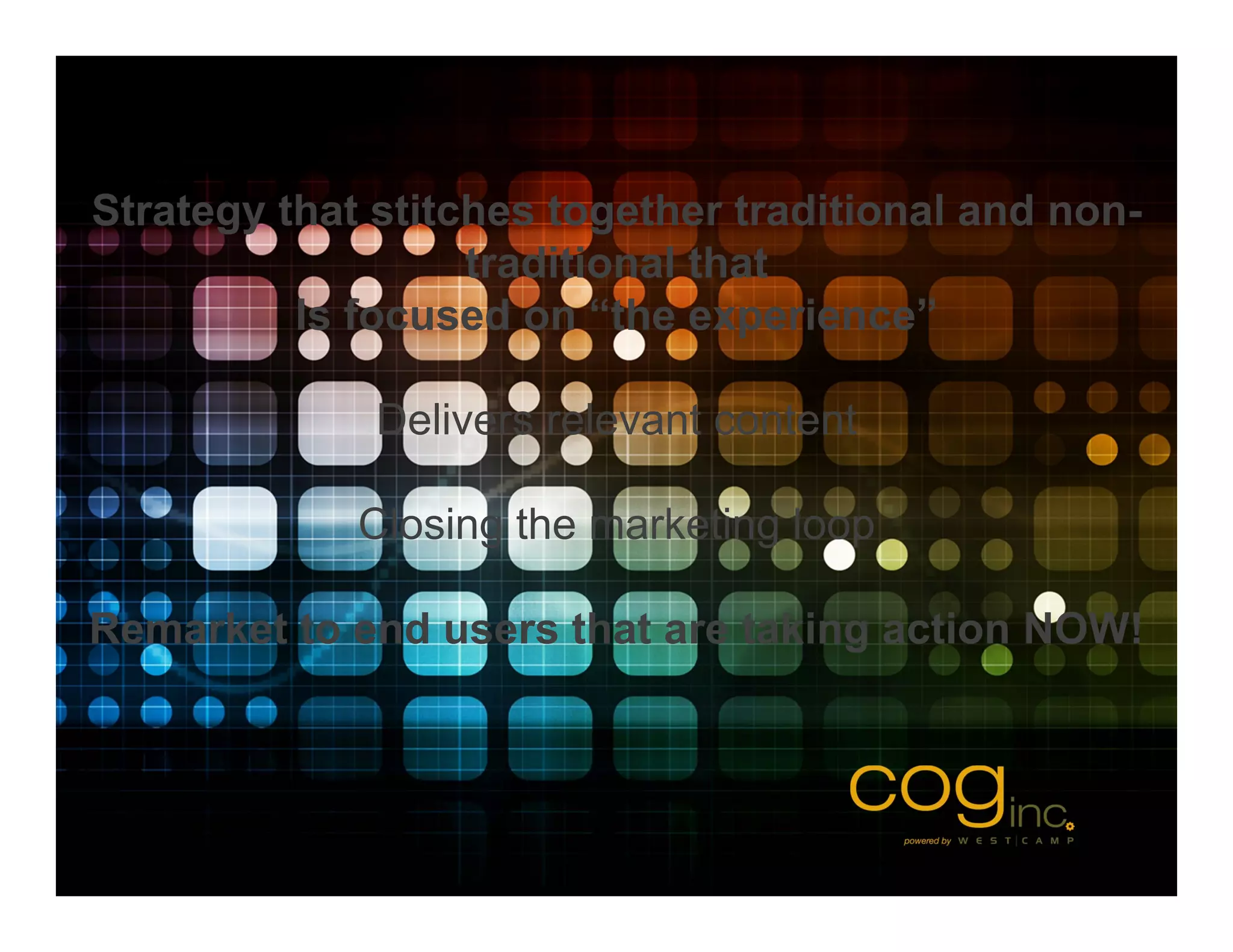 Strategy that stitches together traditional and non-
                   traditional that
          Is focused on “the experience”

              Delivers relevant content

             Closing the marketing loop

Remarket to end users that are taking action NOW!
 