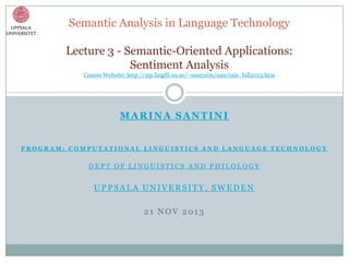 Semantic Analysis in Language Technology
Lecture 3 - Semantic-Oriented Applications:
Sentiment Analysis
Course Website: http://stp.lingfil.uu.se/~santinim/sais/sais_fall2013.htm

MARINA SANTINI
PROGRAM: COMPUTATIONAL LINGUISTICS AND LANGUAGE TECHNOLOGY

DEPT OF LINGUISTICS AND PHILOLOGY

UPPSALA UNIVERSITY, SWEDEN

21 NOV 2013

 