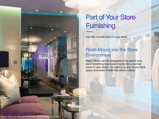 Magic Mirror can be integrated to be part of your
store furnishing that make it looks like a normal
mirror in your store – not taking up any of your floor
space and better fit with the store’s interior.
Just like normal mirror in your store.
Flush-Mount into the Store
Environment
Magic Mirror at Harrods VIP Room, Knightsbridge, London.
 