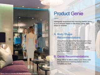 Using Kinect to detect the features point of the
body such as shoulders, chest, waist and legs ,
Magic Mirror is able to take the body
measurements in a matter of seconds and
recommend fashion items which best suit for
your body shape.
Intelligently recommend the matching fashion items
to your shopper based on the dress colors, body
shape or weather.
Body Shape
Recommendations
A.
Magic Mirror is able to detect your dress color
and recommend matching fashion items to
complete your look.
Genie RecommendationsB.
Magic Mirror at Harrods VIP Room, Knightsbridge, London.
 