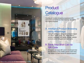 Using #hashtags to categorize products based
on colors, styles, types, etc., Magic Mirror
product catalogue can quickly display relevant
products which shoppers are looking for.
Creating an in-store shopping experience with
speed and conveniences that meet the demand of
new digital shoppers
Intelligent Product Browsing
using #Hashtags
A.
Shoppers can scan QR code to bookmark their
favorite items in the mobile phones which they
can share it to their friends for second opinion.
Save Your Wish List via
QR Code
B.
Magic Mirror at Harrods VIP Room, Knightsbridge, London.
 