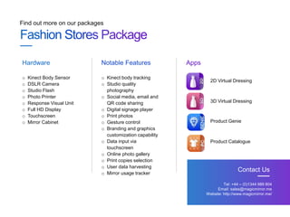 Find out more on our packages
Tel: +44 – (0)1344 989 804
Email: sales@magicmirror.me
Website: http://www.magicmirror.me/
Contact Us
o Kinect Body Sensor
o DSLR Camera
o Studio Flash
o Photo Printer
o Response Visual Unit
o Full HD Display
o Touchscreen
o Mirror Cabinet
Hardware Notable Features Apps
o Kinect body tracking
o Studio quality
photography
o Social media, email and
QR code sharing
o Digital signage player
o Print photos
o Gesture control
o Branding and graphics
customization capability
o Data input via
touchscreen
o Online photo gallery
o Print copies selection
o User data harvesting
o Mirror usage tracker
2D Virtual Dressing
3D Virtual Dressing
Product Genie
Product Catalogue
 