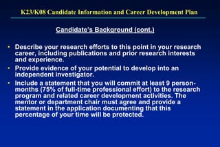 K23/K08 Candidate Information and Career Development Plan
Candidate’s Background (cont.)
• Describe your research efforts to this point in your research
career, including publications and prior research interests
and experience.
• Provide evidence of your potential to develop into an
independent investigator.
• Include a statement that you will commit at least 9 person-
months (75% of full-time professional effort) to the research
program and related career development activities. The
mentor or department chair must agree and provide a
statement in the application documenting that this
percentage of your time will be protected.
 