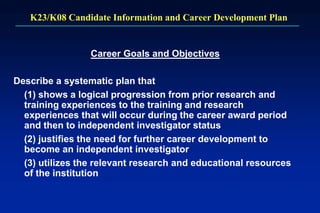 K23/K08 Candidate Information and Career Development Plan
Career Goals and Objectives
Describe a systematic plan that
(1) shows a logical progression from prior research and
training experiences to the training and research
experiences that will occur during the career award period
and then to independent investigator status
(2) justifies the need for further career development to
become an independent investigator
(3) utilizes the relevant research and educational resources
of the institution
 