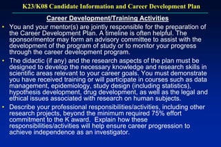 K23/K08 Candidate Information and Career Development Plan
Career Development/Training Activities
• You and your mentor(s) are jointly responsible for the preparation of
the Career Development Plan. A timeline is often helpful. The
sponsor/mentor may form an advisory committee to assist with the
development of the program of study or to monitor your progress
through the career development program.
• The didactic (if any) and the research aspects of the plan must be
designed to develop the necessary knowledge and research skills in
scientific areas relevant to your career goals. You must demonstrate
you have received training or will participate in courses such as data
management, epidemiology, study design (including statistics),
hypothesis development, drug development, as well as the legal and
ethical issues associated with research on human subjects.
• Describe your professional responsibilities/activities, including other
research projects, beyond the minimum required 75% effort
commitment to the K award. Explain how these
responsibilities/activities will help ensure career progression to
achieve independence as an investigator.
 