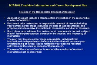 K23/K08 Candidate Information and Career Development Plan
Training in the Responsible Conduct of Research
• Applications must include a plan to obtain instruction in the responsible
conduct of research.
• Document prior instruction in responsible conduct of research during
your current career stage (including the date of last occurrence) and
propose plans to receive instruction in responsible conduct of research.
• Such plans must address five instructional components: format, subject
matter, faculty participation, duration of instruction, and frequency of
instruction.
• The plan may include career stage-appropriate, individualized
instruction or independent scholarly activities that will enhance your
understanding of ethical issues related to your specific research
activities and the societal impact of that research.
• The role of the sponsor/mentor in responsible conduct of research
instruction must be described.
 