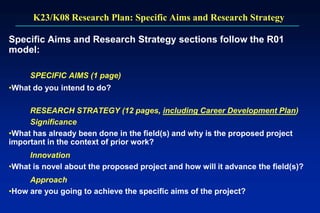 K23/K08 Research Plan: Specific Aims and Research Strategy
Specific Aims and Research Strategy sections follow the R01
model:
SPECIFIC AIMS (1 page)
•What do you intend to do?
RESEARCH STRATEGY (12 pages, including Career Development Plan)
Significance
•What has already been done in the field(s) and why is the proposed project
important in the context of prior work?
Innovation
•What is novel about the proposed project and how will it advance the field(s)?
Approach
•How are you going to achieve the specific aims of the project?
 
