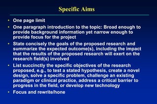 Specific Aims
• One page limit
• One paragraph introduction to the topic: Broad enough to
provide background information yet narrow enough to
provide focus for the project
• State concisely the goals of the proposed research and
summarize the expected outcome(s), including the impact
that the results of the proposed research will exert on the
research field(s) involved
• List succinctly the specific objectives of the research
proposed, e.g., to test a stated hypothesis, create a novel
design, solve a specific problem, challenge an existing
paradigm or clinical practice, address a critical barrier to
progress in the field, or develop new technology
• Focus and rewrite/hone
 