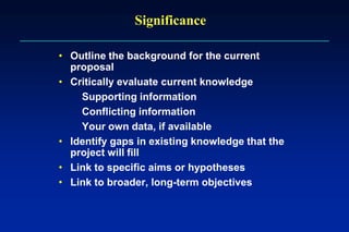 Significance
• Outline the background for the current
proposal
• Critically evaluate current knowledge
Supporting information
Conflicting information
Your own data, if available
• Identify gaps in existing knowledge that the
project will fill
• Link to specific aims or hypotheses
• Link to broader, long-term objectives
 