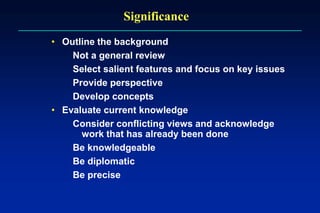 Significance
• Outline the background
Not a general review
Select salient features and focus on key issues
Provide perspective
Develop concepts
• Evaluate current knowledge
Consider conflicting views and acknowledge
work that has already been done
Be knowledgeable
Be diplomatic
Be precise
 