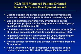 K23: NIH Mentored Patient-Oriented
Research Career Development Award
• Used to support the career development of investigators
who are committed to a patient-oriented research agenda
• Size and duration of awards vary by proposed career
development projects and by programmatic and budgetary
specifics of participating ICs
• Candidate must devote a minimum of 9 person months (75%
of full-time professional effort) to specified research plan
• In general, candidates can request 3-5 years, depending on
individual needs to achieve research independence
• Awards are not renewable and are not transferable from one
PI to another
• All ICs utilize the K23 but prospective applicants should
contact the relevant NIH staff for IC-specific information
 