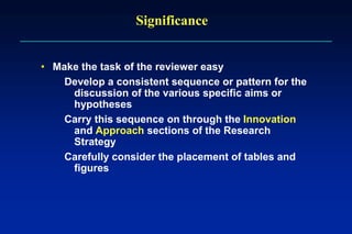 Significance
• Make the task of the reviewer easy
Develop a consistent sequence or pattern for the
discussion of the various specific aims or
hypotheses
Carry this sequence on through the Innovation
and Approach sections of the Research
Strategy
Carefully consider the placement of tables and
figures
 