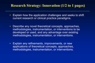 Research Strategy: Innovation (1/2 to 1 pages)
• Explain how the application challenges and seeks to shift
current research or clinical practice paradigms.
• Describe any novel theoretical concepts, approaches,
methodologies, instrumentation, or interventions to be
developed or used, and any advantage over existing
methodologies, instrumentation, or interventions.
• Explain any refinements, improvements, or new
applications of theoretical concepts, approaches,
methodologies, instrumentation, or interventions.
 