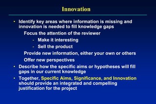 Innovation
• Identify key areas where information is missing and
innovation is needed to fill knowledge gaps
Focus the attention of the reviewer
- Make it interesting
- Sell the product
Provide new information, either your own or others
Offer new perspectives
• Describe how the specific aims or hypotheses will fill
gaps in our current knowledge
• Together, Specific Aims, Significance, and Innovation
should provide an integrated and compelling
justification for the project
 