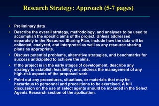Research Strategy: Approach (5-7 pages)
• Preliminary data
• Describe the overall strategy, methodology, and analyses to be used to
accomplish the specific aims of the project. Unless addressed
separately in the Resource Sharing Plan, include how the data will be
collected, analyzed, and interpreted as well as any resource sharing
plans as appropriate.
• Discuss potential problems, alternative strategies, and benchmarks for
success anticipated to achieve the aims.
• If the project is in the early stages of development, describe any
strategy to establish feasibility, and address the management of any
high-risk aspects of the proposed work.
• Point out any procedures, situations, or materials that may be
hazardous to personnel and precautions to be exercised. A full
discussion on the use of select agents should be included in the Select
Agents Research section of the application.
 