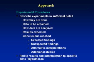 Approach
Experimental Procedures
• Describe experiments in sufficient detail
How they are done
Data to be obtained
How data are analyzed
Results expected
Conclusions reached
- Expected findings
- Unexpected findings
- Alternative interpretations
- Additional studies
• Relate results and interpretation to specific
aims / hypotheses
 