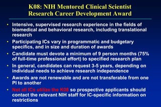 K08: NIH Mentored Clinical Scientist
Research Career Development Award
• Intensive, supervised research experience in the fields of
biomedical and behavioral research, including translational
research
• Participating ICs vary in programmatic and budgetary
specifics, and in size and duration of awards
• Candidate must devote a minimum of 9 person months (75%
of full-time professional effort) to specified research plan
• In general, candidates can request 3-5 years, depending on
individual needs to achieve research independence
• Awards are not renewable and are not transferable from one
PI to another
• Not all ICs utilize the K08 so prospective applicants should
contact the relevant NIH staff for IC-specific information on
restrictions
 