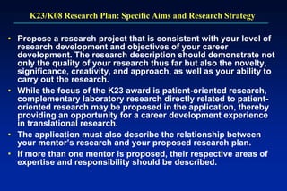 K23/K08 Research Plan: Specific Aims and Research Strategy
• Propose a research project that is consistent with your level of
research development and objectives of your career
development. The research description should demonstrate not
only the quality of your research thus far but also the novelty,
significance, creativity, and approach, as well as your ability to
carry out the research.
• While the focus of the K23 award is patient-oriented research,
complementary laboratory research directly related to patient-
oriented research may be proposed in the application, thereby
providing an opportunity for a career development experience
in translational research.
• The application must also describe the relationship between
your mentor’s research and your proposed research plan.
• If more than one mentor is proposed, their respective areas of
expertise and responsibility should be described.
 