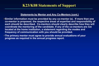 K23/K08 Statements of Support
Statements by Mentor and Any Co-Mentors (cont.)
•Similar information must be provided by any co-mentor (s). If more than one
co-mentor is proposed, the respective areas of expertise and responsibility of
each should be described. Co-mentors should clearly describe how they will
coordinate the mentoring of the candidate. If any of the co-mentors are not
located at the home institution, a statement regarding the modes and
frequency of communication with you should be provided.
•The primary mentor must agree to provide annual evaluations of your
progress as required in the annual progress report.
 