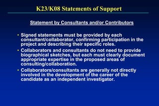 K23/K08 Statements of Support
Statement by Consultants and/or Contributors
• Signed statements must be provided by each
consultant/collaborator, confirming participation in the
project and describing their specific roles.
• Collaborators and consultants do not need to provide
biographical sketches, but each must clearly document
appropriate expertise in the proposed areas of
consulting/collaboration.
• Collaborators/consultants are generally not directly
involved in the development of the career of the
candidate as an independent investigator.
 