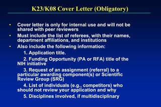 K23/K08 Cover Letter (Obligatory)
• Cover letter is only for internal use and will not be
shared with peer reviewers
• Must include the list of referees, with their names,
department affiliations, and institutions
• Also include the following information:
1. Application title.
2. Funding Opportunity (PA or RFA) title of the
NIH initiative
3. Request of an assignment (referral) to a
particular awarding component(s) or Scientific
Review Group (SRG)
4. List of individuals (e.g., competitors) who
should not review your application and why
5. Disciplines involved, if multidisciplinary
 