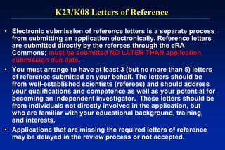 K23/K08 Letters of Reference
• Electronic submission of reference letters is a separate process
from submitting an application electronically. Reference letters
are submitted directly by the referees through the eRA
Commons; must be submitted NO LATER THAN application
submission due date.
• You must arrange to have at least 3 (but no more than 5) letters
of reference submitted on your behalf. The letters should be
from well-established scientists (referees) and should address
your qualifications and competence as well as your potential for
becoming an independent investigator. These letters should be
from individuals not directly involved in the application, but
who are familiar with your educational background, training,
and interests.
• Applications that are missing the required letters of reference
may be delayed in the review process or not accepted.
 