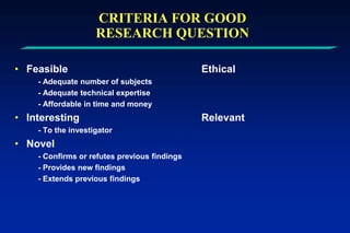 CRITERIA FOR GOOD
RESEARCH QUESTION
• Feasible Ethical
- Adequate number of subjects
- Adequate technical expertise
- Affordable in time and money
• Interesting Relevant
- To the investigator
• Novel
- Confirms or refutes previous findings
- Provides new findings
- Extends previous findings
 