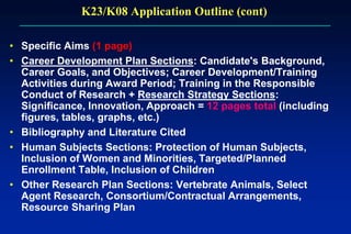 K23/K08 Application Outline (cont)
• Specific Aims (1 page)
• Career Development Plan Sections: Candidate's Background,
Career Goals, and Objectives; Career Development/Training
Activities during Award Period; Training in the Responsible
Conduct of Research + Research Strategy Sections:
Significance, Innovation, Approach = 12 pages total (including
figures, tables, graphs, etc.)
• Bibliography and Literature Cited
• Human Subjects Sections: Protection of Human Subjects,
Inclusion of Women and Minorities, Targeted/Planned
Enrollment Table, Inclusion of Children
• Other Research Plan Sections: Vertebrate Animals, Select
Agent Research, Consortium/Contractual Arrangements,
Resource Sharing Plan
 