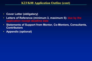 K23/K08 Application Outline (cont)
• Cover Letter (obligatory)
• Letters of Reference (minimum 3, maximum 5): due by the
application receipt deadline date
• Statements of Support from Mentor, Co-Mentors, Consultants,
Contributors
• Appendix (optional)
 