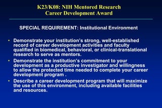 K23/K08: NIH Mentored Research
Career Development Award
SPECIAL REQUIREMENT: Institutional Environment
• Demonstrate your institution’s strong, well-established
record of career development activities and faculty
qualified in biomedical, behavioral, or clinical-translational
research to serve as mentors.
• Demonstrate the institution’s commitment to your
development as a productive investigator and willingness
to allow the protected time needed to complete your career
development program .
• Describe a career development program that will maximize
the use of this environment, including available facilities
and resources.
 
