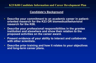 K23/K08 Candidate Information and Career Development Plan
Candidate’s Background
• Describe your commitment to an academic career in patient-
oriented research for the K23 OR biomedical/behavioral
research for the K08.
• Describe your professional responsibilities in the grantee
institution and elsewhere and show their relation to the
proposed activities on the career award.
• Present evidence of your ability to interact and collaborate
with other scientists.
• Describe prior training and how it relates to your objectives
and long-term career plans.
 