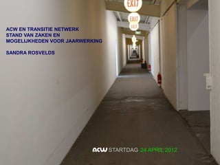ACW EN TRANSITIE NETWERK
STAND VAN ZAKEN EN
MOGELIJKHEDEN VOOR JAARWERKING

SANDRA ROSVELDS




                                 STARTDAG 24 APRIL 2012
 